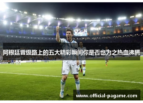 阿根廷晋级路上的五大精彩瞬间你是否也为之热血沸腾 阿根廷晋级路上的五大精彩瞬间你是否也为之热血沸腾