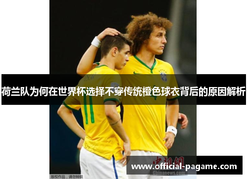 荷兰队为何在世界杯选择不穿传统橙色球衣背后的原因解析