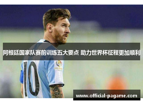 阿根廷国家队赛前训练五大要点 助力世界杯征程更加顺利