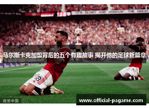 马尔斯卡克加盟背后的五个有趣故事 揭开他的足球新篇章