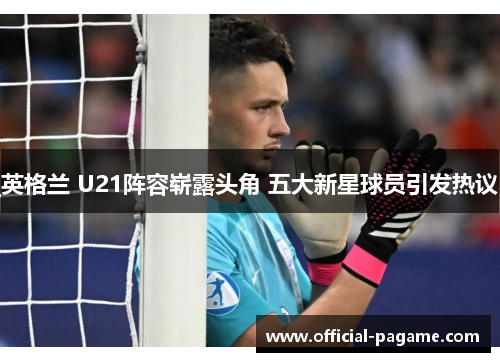 英格兰 U21阵容崭露头角 五大新星球员引发热议