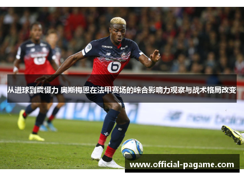 从进球到震慑力 奥斯梅恩在法甲赛场的综合影响力观察与战术格局改变 从进球到震慑力 奥斯梅恩在法甲赛场的综合影响力观察与战术格局改变