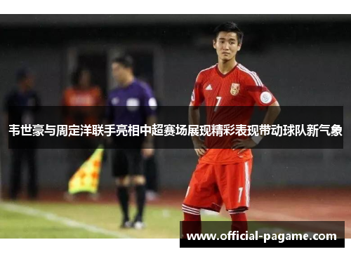 韦世豪与周定洋联手亮相中超赛场展现精彩表现带动球队新气象