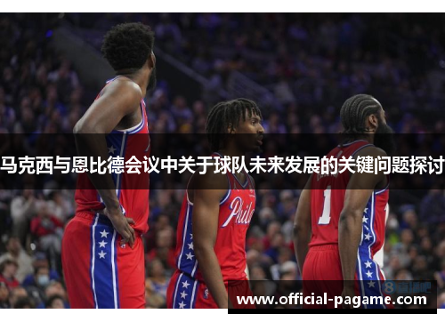 马克西与恩比德会议中关于球队未来发展的关键问题探讨