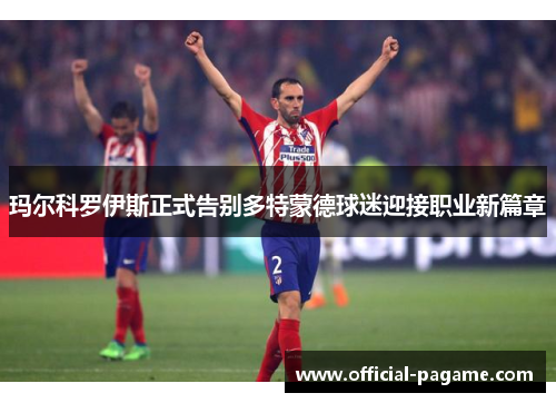玛尔科罗伊斯正式告别多特蒙德球迷迎接职业新篇章 玛尔科罗伊斯正式告别多特蒙德球迷迎接职业新篇章