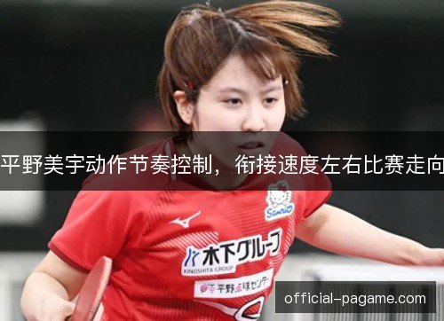 平野美宇动作节奏控制，衔接速度左右比赛走向